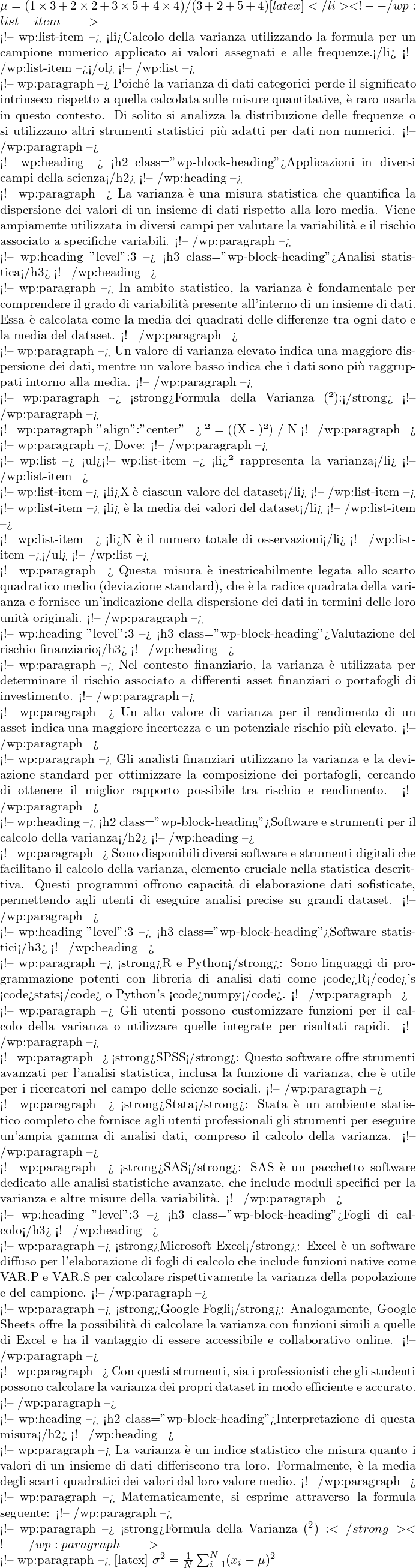  \mu = (1 \times 3 + 2 \times 2 + 3 \times 5 + 4 \times 4) / (3+2+5+4) [latex]</li> <!-- /wp:list-item -->  <!-- wp:list-item --> <li>Calcolo della varianza utilizzando la formula per un campione numerico applicato ai valori assegnati e alle frequenze.</li> <!-- /wp:list-item --></ol> <!-- /wp:list -->  <!-- wp:paragraph --> Poiché la varianza di dati categorici perde il significato intrinseco rispetto a quella calcolata sulle misure quantitative, è raro usarla in questo contesto. Di solito si analizza la distribuzione delle frequenze o si utilizzano altri strumenti statistici più adatti per dati non numerici. <!-- /wp:paragraph -->  <!-- wp:heading --> <h2 class="wp-block-heading">Applicazioni in diversi campi della scienza</h2> <!-- /wp:heading -->  <!-- wp:paragraph --> La varianza è una misura statistica che quantifica la dispersione dei valori di un insieme di dati rispetto alla loro media. Viene ampiamente utilizzata in diversi campi per valutare la variabilità e il rischio associato a specifiche variabili. <!-- /wp:paragraph -->  <!-- wp:heading {"level":3} --> <h3 class="wp-block-heading">Analisi statistica</h3> <!-- /wp:heading -->  <!-- wp:paragraph --> In ambito statistico, la varianza è fondamentale per comprendere il grado di variabilità presente all'interno di un insieme di dati. Essa è calcolata come la media dei quadrati delle differenze tra ogni dato e la media del dataset. <!-- /wp:paragraph -->  <!-- wp:paragraph --> Un valore di varianza elevato indica una maggiore dispersione dei dati, mentre un valore basso indica che i dati sono più raggruppati intorno alla media. <!-- /wp:paragraph -->  <!-- wp:paragraph --> <strong>Formula della Varianza (σ²):</strong> <!-- /wp:paragraph -->  <!-- wp:paragraph {"align":"center"} --> σ² = (Σ(X - μ)²) / N <!-- /wp:paragraph -->  <!-- wp:paragraph --> Dove: <!-- /wp:paragraph -->  <!-- wp:list --> <ul><!-- wp:list-item --> <li>σ² rappresenta la varianza</li> <!-- /wp:list-item -->  <!-- wp:list-item --> <li>X è ciascun valore del dataset</li> <!-- /wp:list-item -->  <!-- wp:list-item --> <li>μ è la media dei valori del dataset</li> <!-- /wp:list-item -->  <!-- wp:list-item --> <li>N è il numero totale di osservazioni</li> <!-- /wp:list-item --></ul> <!-- /wp:list -->  <!-- wp:paragraph --> Questa misura è inestricabilmente legata allo scarto quadratico medio (deviazione standard), che è la radice quadrata della varianza e fornisce un'indicazione della dispersione dei dati in termini delle loro unità originali. <!-- /wp:paragraph -->  <!-- wp:heading {"level":3} --> <h3 class="wp-block-heading">Valutazione del rischio finanziario</h3> <!-- /wp:heading -->  <!-- wp:paragraph --> Nel contesto finanziario, la varianza è utilizzata per determinare il rischio associato a differenti asset finanziari o portafogli di investimento.  <!-- /wp:paragraph -->  <!-- wp:paragraph --> Un alto valore di varianza per il rendimento di un asset indica una maggiore incertezza e un potenziale rischio più elevato. <!-- /wp:paragraph -->  <!-- wp:paragraph --> Gli analisti finanziari utilizzano la varianza e la deviazione standard per ottimizzare la composizione dei portafogli, cercando di ottenere il miglior rapporto possibile tra rischio e rendimento. <!-- /wp:paragraph -->  <!-- wp:heading --> <h2 class="wp-block-heading">Software e strumenti per il calcolo della varianza</h2> <!-- /wp:heading -->  <!-- wp:paragraph --> Sono disponibili diversi software e strumenti digitali che facilitano il calcolo della varianza, elemento cruciale nella statistica descrittiva. Questi programmi offrono capacità di elaborazione dati sofisticate, permettendo agli utenti di eseguire analisi precise su grandi dataset. <!-- /wp:paragraph -->  <!-- wp:heading {"level":3} --> <h3 class="wp-block-heading">Software statistici</h3> <!-- /wp:heading -->  <!-- wp:paragraph --> <strong>R e Python</strong>: Sono linguaggi di programmazione potenti con libreria di analisi dati come <code>R</code>'s <code>stats</code> o Python's <code>numpy</code>. <!-- /wp:paragraph -->  <!-- wp:paragraph --> Gli utenti possono customizzare funzioni per il calcolo della varianza o utilizzare quelle integrate per risultati rapidi. <!-- /wp:paragraph -->  <!-- wp:paragraph --> <strong>SPSS</strong>: Questo software offre strumenti avanzati per l'analisi statistica, inclusa la funzione di varianza, che è utile per i ricercatori nel campo delle scienze sociali. <!-- /wp:paragraph -->  <!-- wp:paragraph --> <strong>Stata</strong>: Stata è un ambiente statistico completo che fornisce agli utenti professionali gli strumenti per eseguire un'ampia gamma di analisi dati, compreso il calcolo della varianza. <!-- /wp:paragraph -->  <!-- wp:paragraph --> <strong>SAS</strong>: SAS è un pacchetto software dedicato alle analisi statistiche avanzate, che include moduli specifici per la varianza e altre misure della variabilità. <!-- /wp:paragraph -->  <!-- wp:heading {"level":3} --> <h3 class="wp-block-heading">Fogli di calcolo</h3> <!-- /wp:heading -->  <!-- wp:paragraph --> <strong>Microsoft Excel</strong>: Excel è un software diffuso per l'elaborazione di fogli di calcolo che include funzioni native come VAR.P e VAR.S per calcolare rispettivamente la varianza della popolazione e del campione. <!-- /wp:paragraph -->  <!-- wp:paragraph --> <strong>Google Fogli</strong>: Analogamente, Google Sheets offre la possibilità di calcolare la varianza con funzioni simili a quelle di Excel e ha il vantaggio di essere accessibile e collaborativo online. <!-- /wp:paragraph -->  <!-- wp:paragraph --> Con questi strumenti, sia i professionisti che gli studenti possono calcolare la varianza dei propri dataset in modo efficiente e accurato. <!-- /wp:paragraph -->  <!-- wp:heading --> <h2 class="wp-block-heading">Interpretazione di questa misura</h2> <!-- /wp:heading -->  <!-- wp:paragraph --> La varianza è un indice statistico che misura quanto i valori di un insieme di dati differiscono tra loro. Formalmente, è la media degli scarti quadratici dei valori dal loro valore medio. <!-- /wp:paragraph -->  <!-- wp:paragraph --> Matematicamente, si esprime attraverso la formula seguente: <!-- /wp:paragraph -->  <!-- wp:paragraph --> <strong>Formula della Varianza (σ^2):</strong> <!-- /wp:paragraph -->  <!-- wp:paragraph --> [latex] \sigma^2 = \frac{1}{N}\sum_{i=1}^{N}(x_i - \mu)^2 