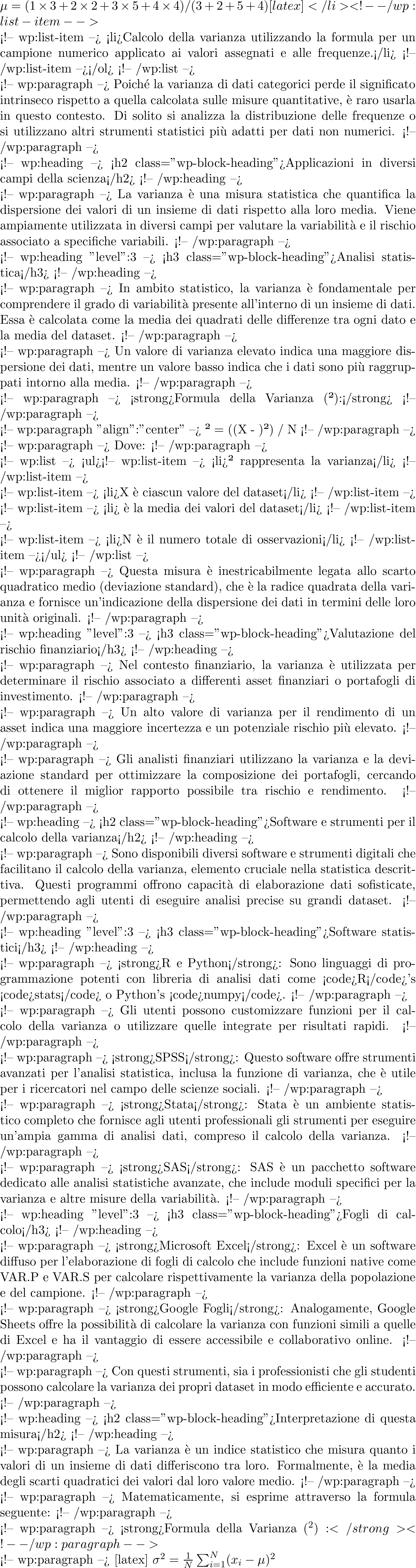  \mu = (1 \times 3 + 2 \times 2 + 3 \times 5 + 4 \times 4) / (3+2+5+4) [latex]</li> <!-- /wp:list-item -->  <!-- wp:list-item --> <li>Calcolo della varianza utilizzando la formula per un campione numerico applicato ai valori assegnati e alle frequenze.</li> <!-- /wp:list-item --></ol> <!-- /wp:list -->  <!-- wp:paragraph --> Poiché la varianza di dati categorici perde il significato intrinseco rispetto a quella calcolata sulle misure quantitative, è raro usarla in questo contesto. Di solito si analizza la distribuzione delle frequenze o si utilizzano altri strumenti statistici più adatti per dati non numerici. <!-- /wp:paragraph -->  <!-- wp:heading --> <h2 class="wp-block-heading">Applicazioni in diversi campi della scienza</h2> <!-- /wp:heading -->  <!-- wp:paragraph --> La varianza è una misura statistica che quantifica la dispersione dei valori di un insieme di dati rispetto alla loro media. Viene ampiamente utilizzata in diversi campi per valutare la variabilità e il rischio associato a specifiche variabili. <!-- /wp:paragraph -->  <!-- wp:heading {"level":3} --> <h3 class="wp-block-heading">Analisi statistica</h3> <!-- /wp:heading -->  <!-- wp:paragraph --> In ambito statistico, la varianza è fondamentale per comprendere il grado di variabilità presente all'interno di un insieme di dati. Essa è calcolata come la media dei quadrati delle differenze tra ogni dato e la media del dataset. <!-- /wp:paragraph -->  <!-- wp:paragraph --> Un valore di varianza elevato indica una maggiore dispersione dei dati, mentre un valore basso indica che i dati sono più raggruppati intorno alla media. <!-- /wp:paragraph -->  <!-- wp:paragraph --> <strong>Formula della Varianza (σ²):</strong> <!-- /wp:paragraph -->  <!-- wp:paragraph {"align":"center"} --> σ² = (Σ(X - μ)²) / N <!-- /wp:paragraph -->  <!-- wp:paragraph --> Dove: <!-- /wp:paragraph -->  <!-- wp:list --> <ul><!-- wp:list-item --> <li>σ² rappresenta la varianza</li> <!-- /wp:list-item -->  <!-- wp:list-item --> <li>X è ciascun valore del dataset</li> <!-- /wp:list-item -->  <!-- wp:list-item --> <li>μ è la media dei valori del dataset</li> <!-- /wp:list-item -->  <!-- wp:list-item --> <li>N è il numero totale di osservazioni</li> <!-- /wp:list-item --></ul> <!-- /wp:list -->  <!-- wp:paragraph --> Questa misura è inestricabilmente legata allo scarto quadratico medio (deviazione standard), che è la radice quadrata della varianza e fornisce un'indicazione della dispersione dei dati in termini delle loro unità originali. <!-- /wp:paragraph -->  <!-- wp:heading {"level":3} --> <h3 class="wp-block-heading">Valutazione del rischio finanziario</h3> <!-- /wp:heading -->  <!-- wp:paragraph --> Nel contesto finanziario, la varianza è utilizzata per determinare il rischio associato a differenti asset finanziari o portafogli di investimento.  <!-- /wp:paragraph -->  <!-- wp:paragraph --> Un alto valore di varianza per il rendimento di un asset indica una maggiore incertezza e un potenziale rischio più elevato. <!-- /wp:paragraph -->  <!-- wp:paragraph --> Gli analisti finanziari utilizzano la varianza e la deviazione standard per ottimizzare la composizione dei portafogli, cercando di ottenere il miglior rapporto possibile tra rischio e rendimento. <!-- /wp:paragraph -->  <!-- wp:heading --> <h2 class="wp-block-heading">Software e strumenti per il calcolo della varianza</h2> <!-- /wp:heading -->  <!-- wp:paragraph --> Sono disponibili diversi software e strumenti digitali che facilitano il calcolo della varianza, elemento cruciale nella statistica descrittiva. Questi programmi offrono capacità di elaborazione dati sofisticate, permettendo agli utenti di eseguire analisi precise su grandi dataset. <!-- /wp:paragraph -->  <!-- wp:heading {"level":3} --> <h3 class="wp-block-heading">Software statistici</h3> <!-- /wp:heading -->  <!-- wp:paragraph --> <strong>R e Python</strong>: Sono linguaggi di programmazione potenti con libreria di analisi dati come <code>R</code>'s <code>stats</code> o Python's <code>numpy</code>. <!-- /wp:paragraph -->  <!-- wp:paragraph --> Gli utenti possono customizzare funzioni per il calcolo della varianza o utilizzare quelle integrate per risultati rapidi. <!-- /wp:paragraph -->  <!-- wp:paragraph --> <strong>SPSS</strong>: Questo software offre strumenti avanzati per l'analisi statistica, inclusa la funzione di varianza, che è utile per i ricercatori nel campo delle scienze sociali. <!-- /wp:paragraph -->  <!-- wp:paragraph --> <strong>Stata</strong>: Stata è un ambiente statistico completo che fornisce agli utenti professionali gli strumenti per eseguire un'ampia gamma di analisi dati, compreso il calcolo della varianza. <!-- /wp:paragraph -->  <!-- wp:paragraph --> <strong>SAS</strong>: SAS è un pacchetto software dedicato alle analisi statistiche avanzate, che include moduli specifici per la varianza e altre misure della variabilità. <!-- /wp:paragraph -->  <!-- wp:heading {"level":3} --> <h3 class="wp-block-heading">Fogli di calcolo</h3> <!-- /wp:heading -->  <!-- wp:paragraph --> <strong>Microsoft Excel</strong>: Excel è un software diffuso per l'elaborazione di fogli di calcolo che include funzioni native come VAR.P e VAR.S per calcolare rispettivamente la varianza della popolazione e del campione. <!-- /wp:paragraph -->  <!-- wp:paragraph --> <strong>Google Fogli</strong>: Analogamente, Google Sheets offre la possibilità di calcolare la varianza con funzioni simili a quelle di Excel e ha il vantaggio di essere accessibile e collaborativo online. <!-- /wp:paragraph -->  <!-- wp:paragraph --> Con questi strumenti, sia i professionisti che gli studenti possono calcolare la varianza dei propri dataset in modo efficiente e accurato. <!-- /wp:paragraph -->  <!-- wp:heading --> <h2 class="wp-block-heading">Interpretazione di questa misura</h2> <!-- /wp:heading -->  <!-- wp:paragraph --> La varianza è un indice statistico che misura quanto i valori di un insieme di dati differiscono tra loro. Formalmente, è la media degli scarti quadratici dei valori dal loro valore medio. <!-- /wp:paragraph -->  <!-- wp:paragraph --> Matematicamente, si esprime attraverso la formula seguente: <!-- /wp:paragraph -->  <!-- wp:paragraph --> <strong>Formula della Varianza (σ^2):</strong> <!-- /wp:paragraph -->  <!-- wp:paragraph --> [latex] \sigma^2 = \frac{1}{N}\sum_{i=1}^{N}(x_i - \mu)^2 